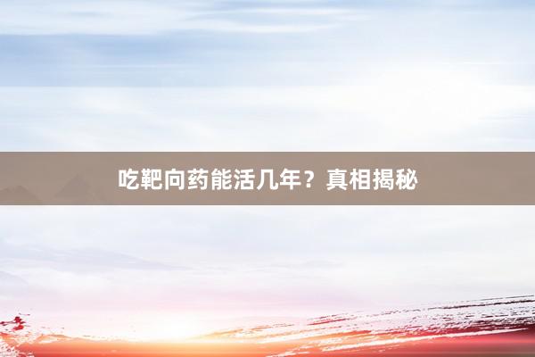 吃靶向药能活几年?真相揭秘