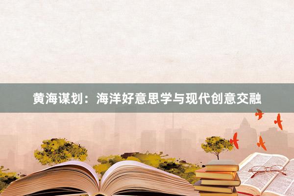 黄海谋划：海洋好意思学与现代创意交融